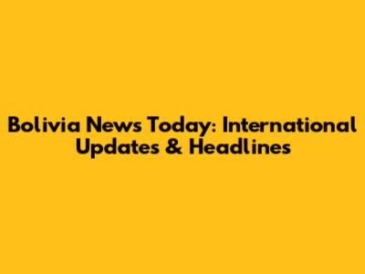Bolivia News Today: International Updates & Headlines