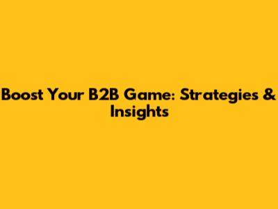 Boost Your B2B Game: Strategies & Insights
