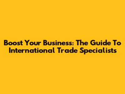 Boost Your Business: The Guide To International Trade Specialists