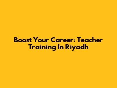 Boost Your Career: Teacher Training In Riyadh