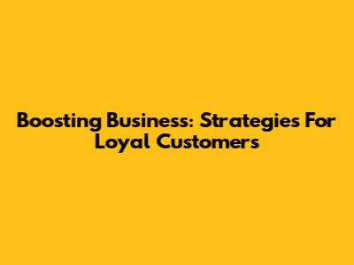 Boosting Business: Strategies For Loyal Customers