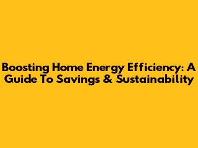 Boosting Home Energy Efficiency: A Guide To Savings & Sustainability