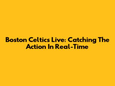 Boston Celtics Live: Catching The Action In Real-Time