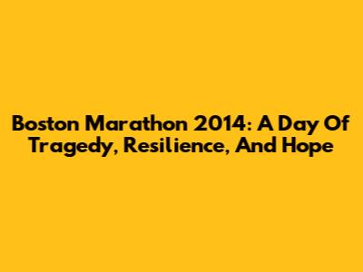 Boston Marathon 2014: A Day Of Tragedy, Resilience, And Hope