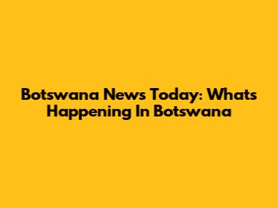 Botswana News Today: What's Happening In Botswana