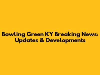 Bowling Green KY Breaking News: Updates & Developments