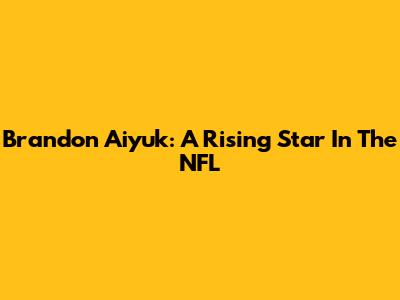 Brandon Aiyuk: A Rising Star In The NFL