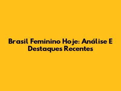Brasil Feminino Hoje: Análise E Destaques Recentes