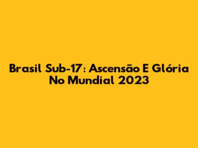 Brasil Sub-17: Ascensão E Glória No Mundial 2023