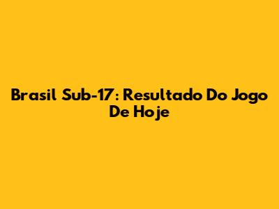 Brasil Sub-17: Resultado Do Jogo De Hoje