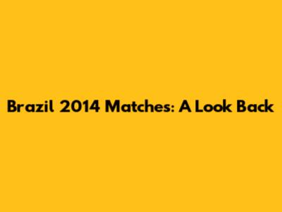 Brazil 2014 Matches: A Look Back