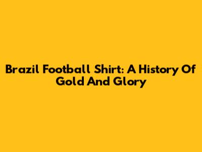 Brazil Football Shirt: A History Of Gold And Glory
