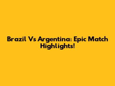 Brazil Vs Argentina: Epic Match Highlights!