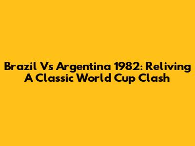 Brazil Vs Argentina 1982: Reliving A Classic World Cup Clash
