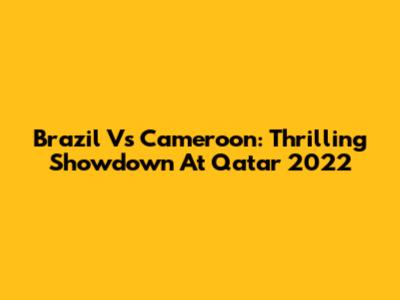 Brazil Vs Cameroon: Thrilling Showdown At Qatar 2022