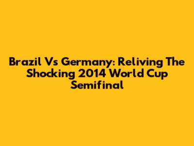 Brazil Vs Germany: Reliving The Shocking 2014 World Cup Semifinal