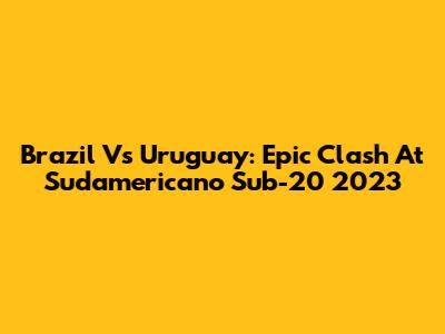Brazil Vs Uruguay: Epic Clash At Sudamericano Sub-20 2023