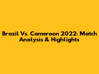 Brazil Vs. Cameroon 2022: Match Analysis & Highlights