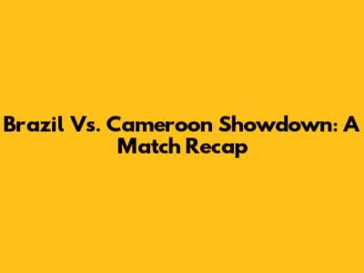 Brazil Vs. Cameroon Showdown: A Match Recap