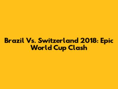 Brazil Vs. Switzerland 2018: Epic World Cup Clash