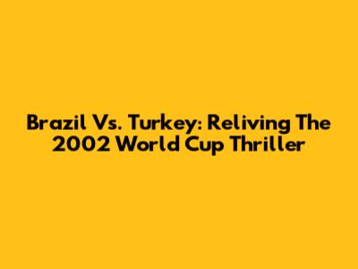 Brazil Vs. Turkey: Reliving The 2002 World Cup Thriller