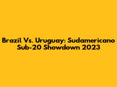 Brazil Vs. Uruguay: Sudamericano Sub-20 Showdown 2023