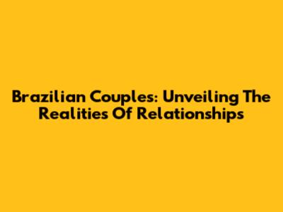 Brazilian Couples: Unveiling The Realities Of Relationships