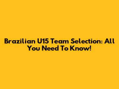 Brazilian U15 Team Selection: All You Need To Know!