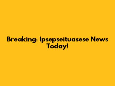 Breaking: Ipsepseituasese News Today!