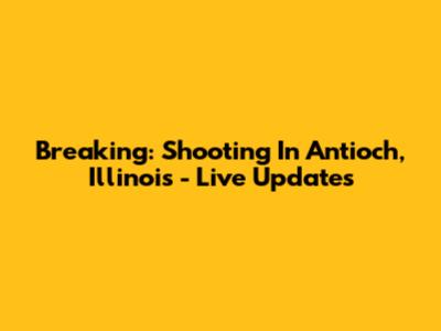 Breaking: Shooting In Antioch, Illinois - Live Updates