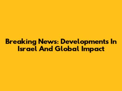 Breaking News: Developments In Israel And Global Impact