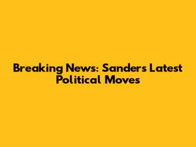 Breaking News: Sanders' Latest Political Moves