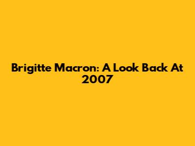 Brigitte Macron: A Look Back At 2007