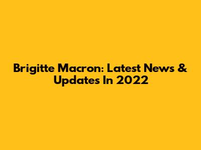 Brigitte Macron: Latest News & Updates In 2022