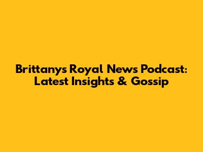 Brittany's Royal News Podcast: Latest Insights & Gossip