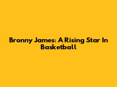 Bronny James: A Rising Star In Basketball