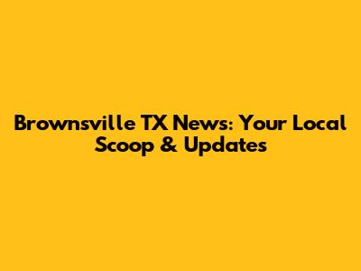 Brownsville TX News: Your Local Scoop & Updates