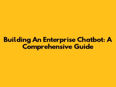 Building An Enterprise Chatbot: A Comprehensive Guide