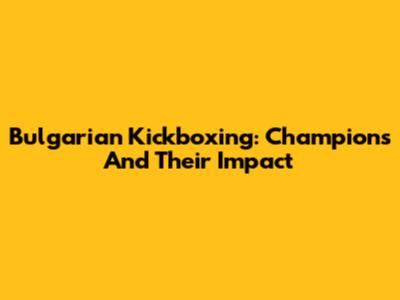 Bulgarian Kickboxing: Champions And Their Impact