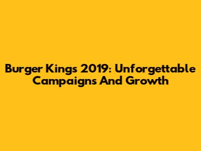 Burger King's 2019: Unforgettable Campaigns And Growth