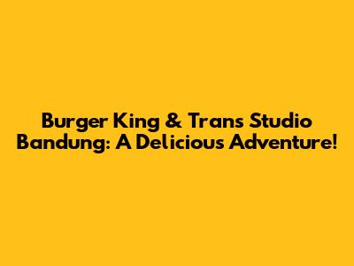Burger King & Trans Studio Bandung: A Delicious Adventure!