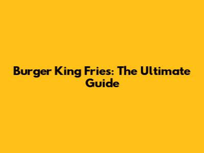 Burger King Fries: The Ultimate Guide