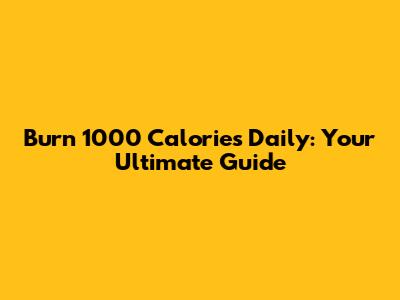 Burn 1000 Calories Daily: Your Ultimate Guide