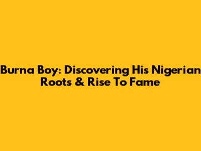 Burna Boy: Discovering His Nigerian Roots & Rise To Fame