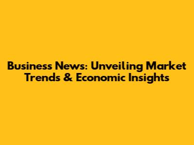 Business News: Unveiling Market Trends & Economic Insights