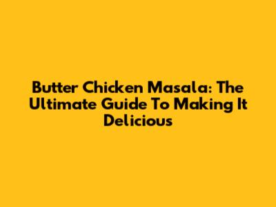 Butter Chicken Masala: The Ultimate Guide To Making It Delicious