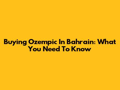 Buying Ozempic In Bahrain: What You Need To Know