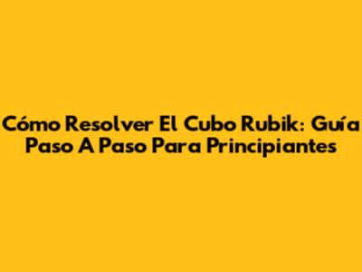Cómo Resolver El Cubo Rubik: Guía Paso A Paso Para Principiantes