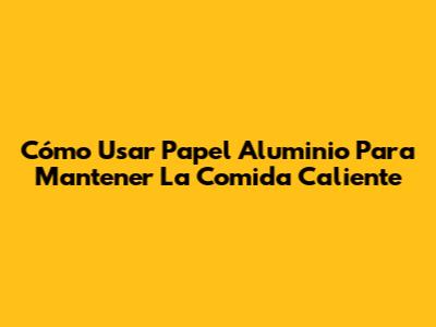 Cómo Usar Papel Aluminio Para Mantener La Comida Caliente