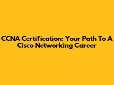 CCNA Certification: Your Path To A Cisco Networking Career